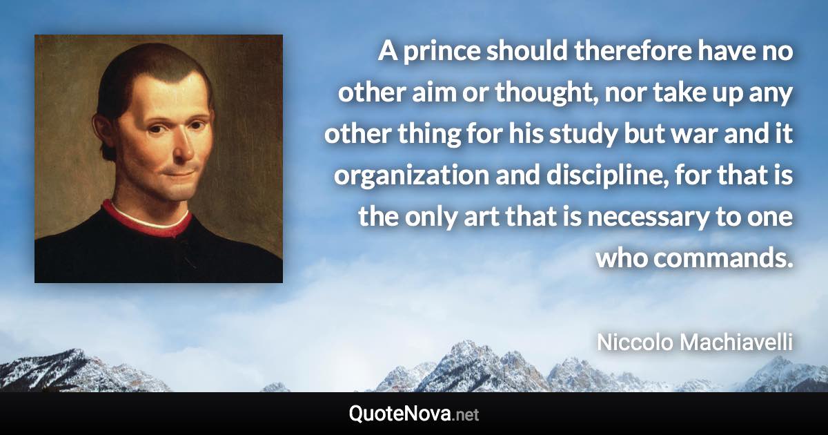 A prince should therefore have no other aim or thought, nor take up any other thing for his study but war and it organization and discipline, for that is the only art that is necessary to one who commands. - Niccolo Machiavelli quote