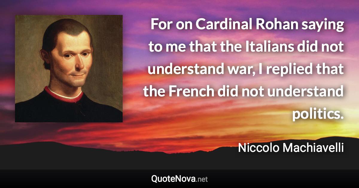 For on Cardinal Rohan saying to me that the Italians did not understand war, I replied that the French did not understand politics. - Niccolo Machiavelli quote