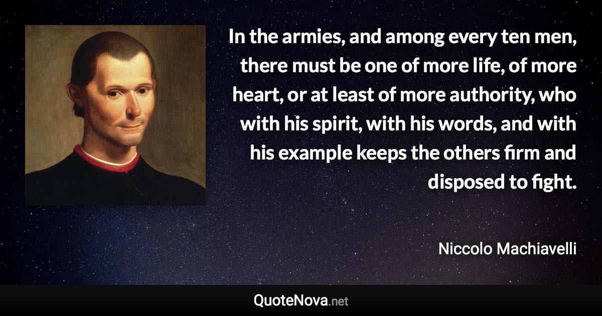 In the armies, and among every ten men, there must be one of more life, of more heart, or at least of more authority, who with his spirit, with his words, and with his example keeps the others firm and disposed to fight. - Niccolo Machiavelli quote