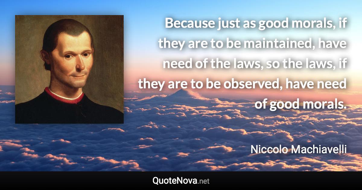 Because just as good morals, if they are to be maintained, have need of the laws, so the laws, if they are to be observed, have need of good morals. - Niccolo Machiavelli quote