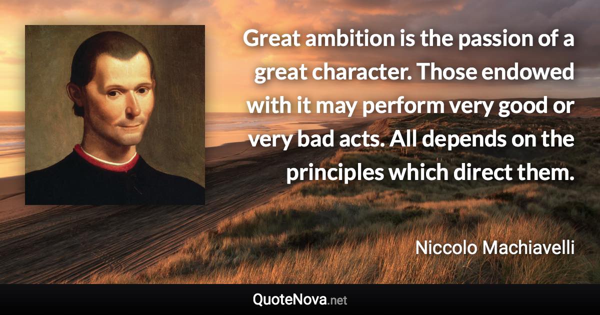 Great ambition is the passion of a great character. Those endowed with it may perform very good or very bad acts. All depends on the principles which direct them. - Niccolo Machiavelli quote