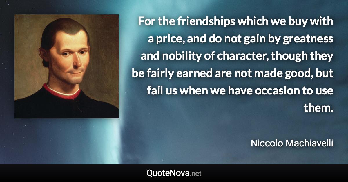 For the friendships which we buy with a price, and do not gain by greatness and nobility of character, though they be fairly earned are not made good, but fail us when we have occasion to use them. - Niccolo Machiavelli quote