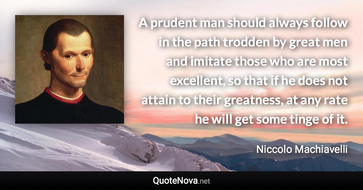 A prudent man should always follow in the path trodden by great men and imitate those who are most excellent, so that if he does not attain to their greatness, at any rate he will get some tinge of it. - Niccolo Machiavelli quote