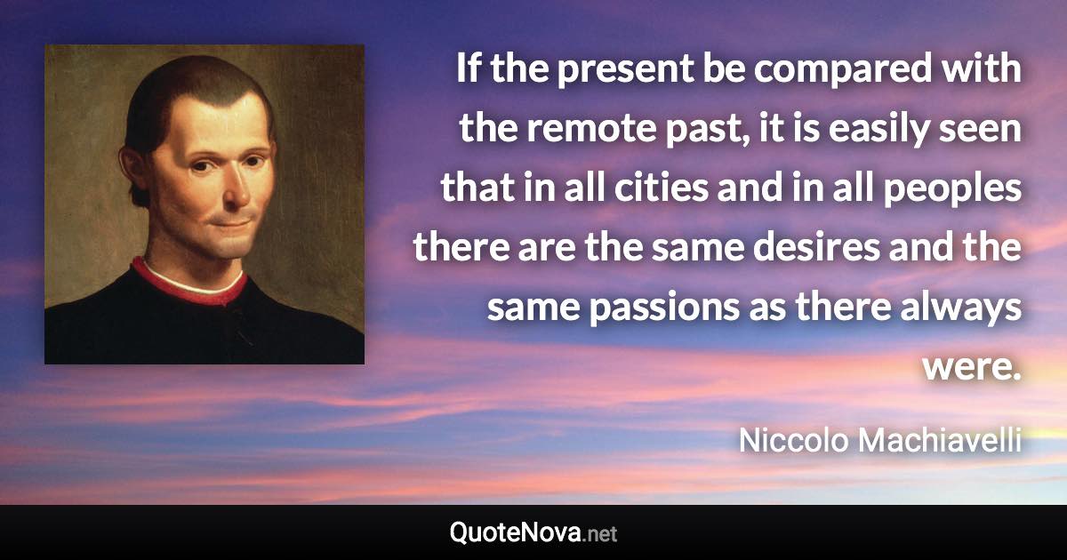 If the present be compared with the remote past, it is easily seen that in all cities and in all peoples there are the same desires and the same passions as there always were. - Niccolo Machiavelli quote