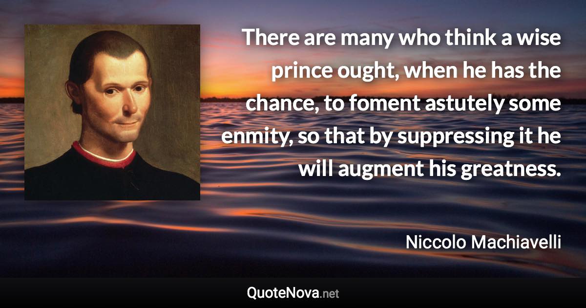 There are many who think a wise prince ought, when he has the chance, to foment astutely some enmity, so that by suppressing it he will augment his greatness. - Niccolo Machiavelli quote