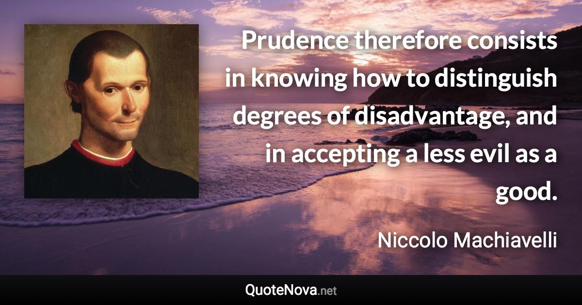 Prudence therefore consists in knowing how to distinguish degrees of disadvantage, and in accepting a less evil as a good. - Niccolo Machiavelli quote