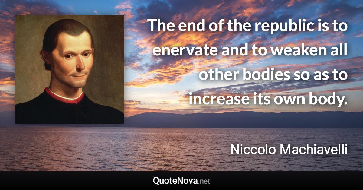 The end of the republic is to enervate and to weaken all other bodies so as to increase its own body. - Niccolo Machiavelli quote