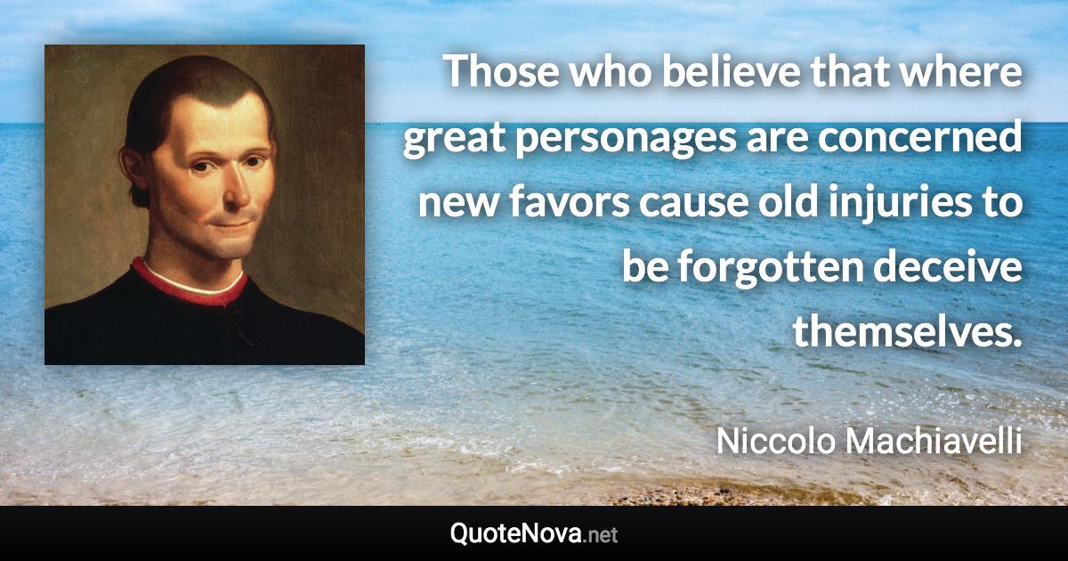 Those who believe that where great personages are concerned new favors cause old injuries to be forgotten deceive themselves. - Niccolo Machiavelli quote