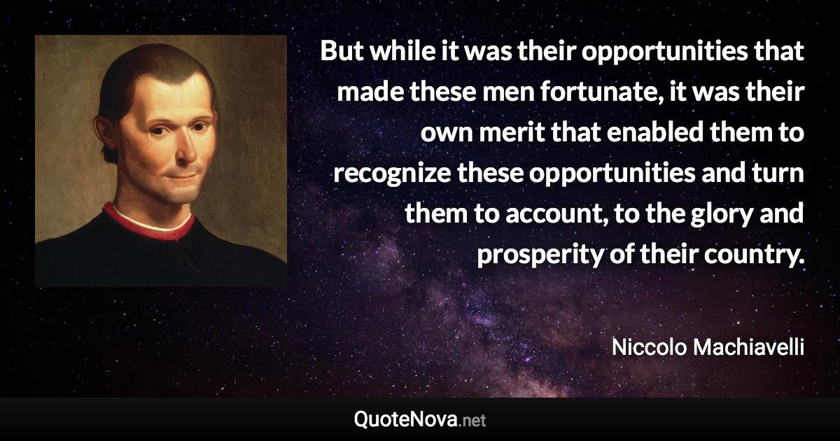 But while it was their opportunities that made these men fortunate, it was their own merit that enabled them to recognize these opportunities and turn them to account, to the glory and prosperity of their country. - Niccolo Machiavelli quote