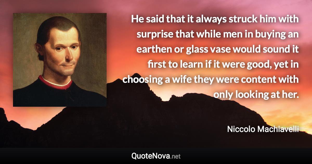 He said that it always struck him with surprise that while men in buying an earthen or glass vase would sound it first to learn if it were good, yet in choosing a wife they were content with only looking at her. - Niccolo Machiavelli quote