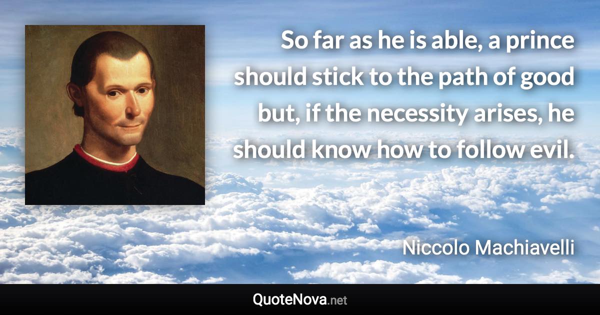 So far as he is able, a prince should stick to the path of good but, if the necessity arises, he should know how to follow evil. - Niccolo Machiavelli quote