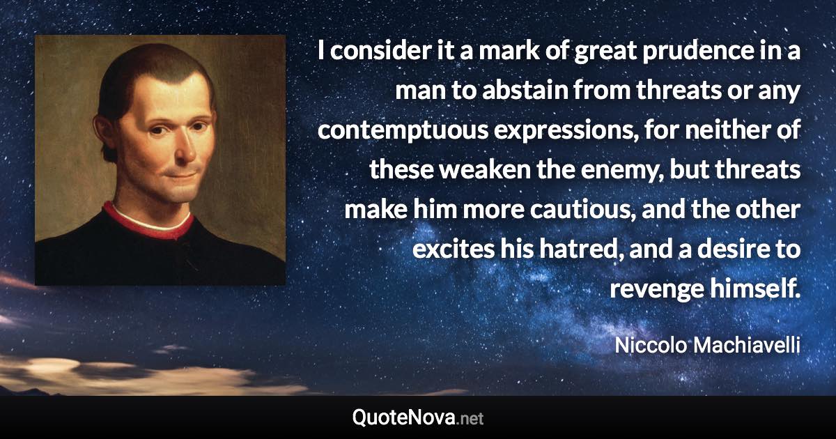 I consider it a mark of great prudence in a man to abstain from threats or any contemptuous expressions, for neither of these weaken the enemy, but threats make him more cautious, and the other excites his hatred, and a desire to revenge himself. - Niccolo Machiavelli quote