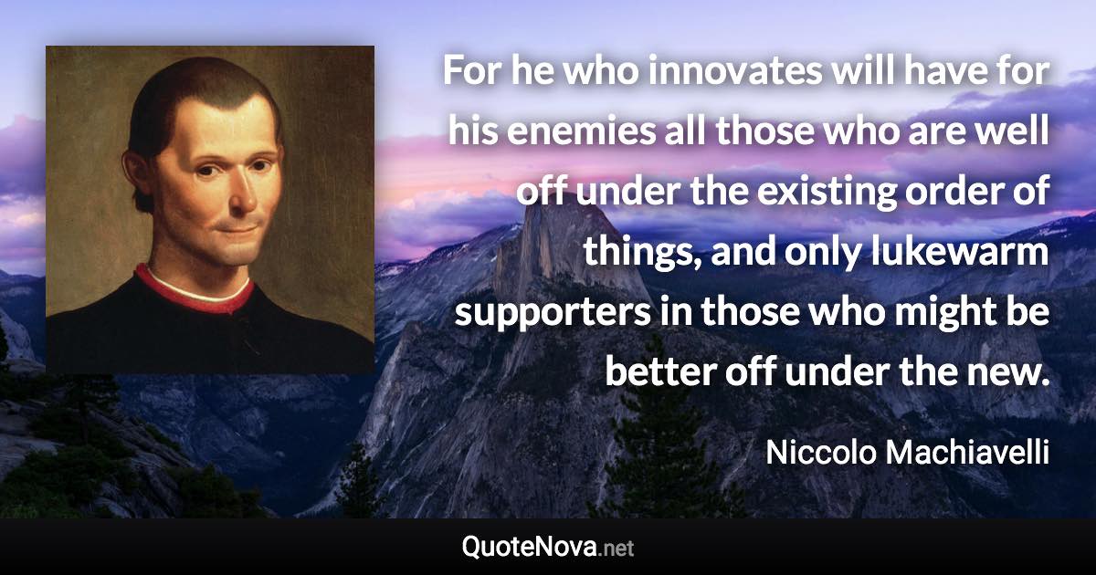 For he who innovates will have for his enemies all those who are well off under the existing order of things, and only lukewarm supporters in those who might be better off under the new. - Niccolo Machiavelli quote