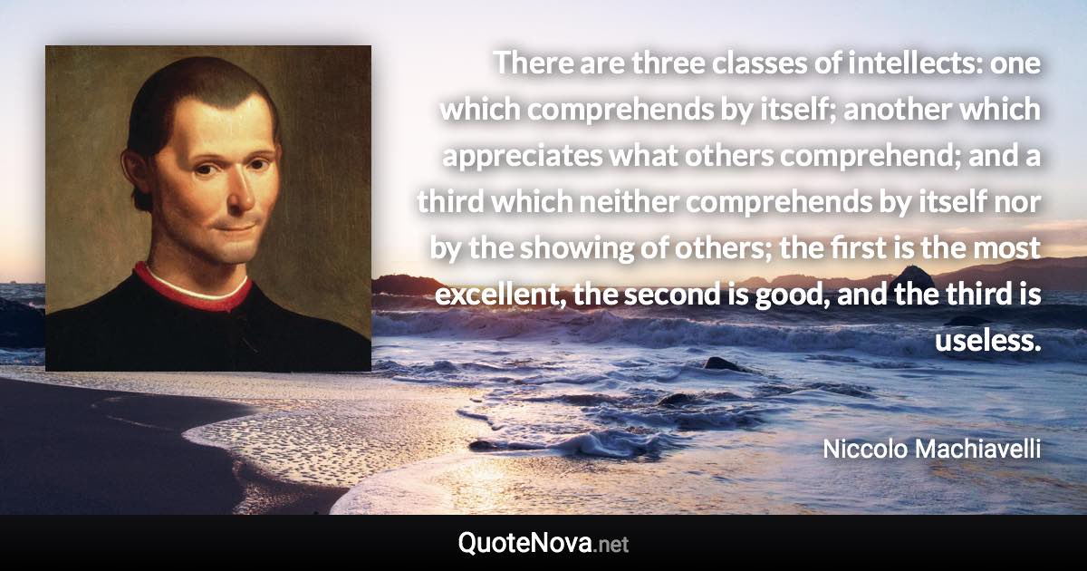 There are three classes of intellects: one which comprehends by itself; another which appreciates what others comprehend; and a third which neither comprehends by itself nor by the showing of others; the first is the most excellent, the second is good, and the third is useless. - Niccolo Machiavelli quote