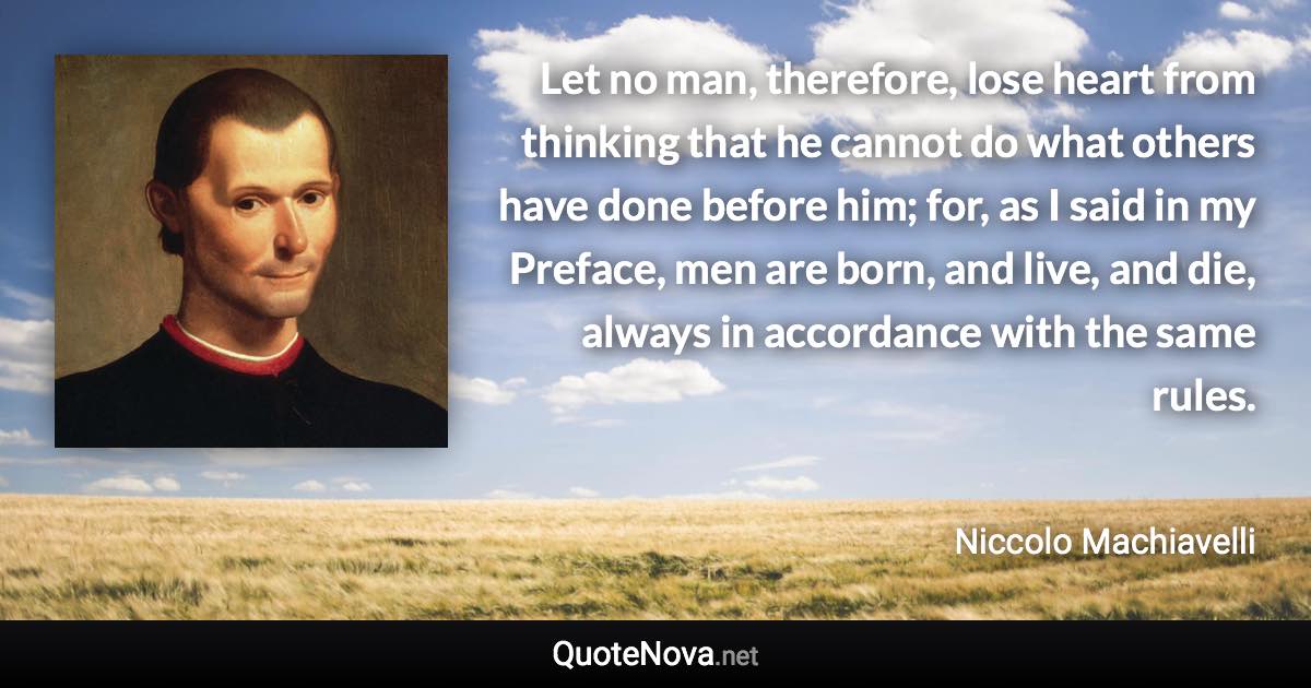 Let no man, therefore, lose heart from thinking that he cannot do what others have done before him; for, as I said in my Preface, men are born, and live, and die, always in accordance with the same rules. - Niccolo Machiavelli quote