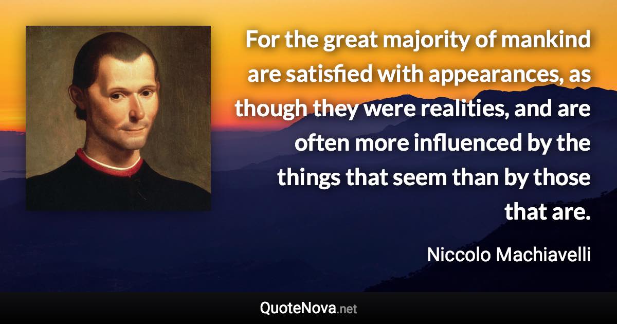 For the great majority of mankind are satisfied with appearances, as though they were realities, and are often more influenced by the things that seem than by those that are. - Niccolo Machiavelli quote