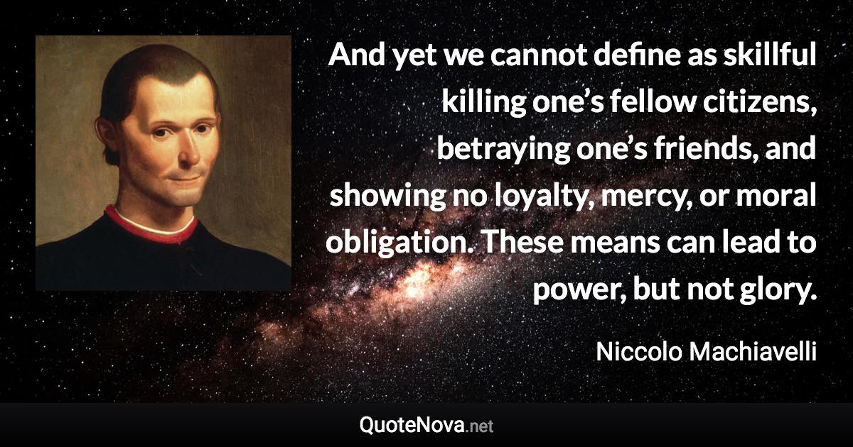 And yet we cannot define as skillful killing one’s fellow citizens, betraying one’s friends, and showing no loyalty, mercy, or moral obligation. These means can lead to power, but not glory. - Niccolo Machiavelli quote