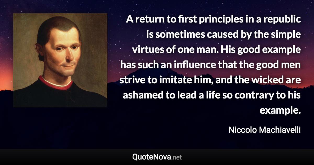 A return to first principles in a republic is sometimes caused by the simple virtues of one man. His good example has such an influence that the good men strive to imitate him, and the wicked are ashamed to lead a life so contrary to his example. - Niccolo Machiavelli quote