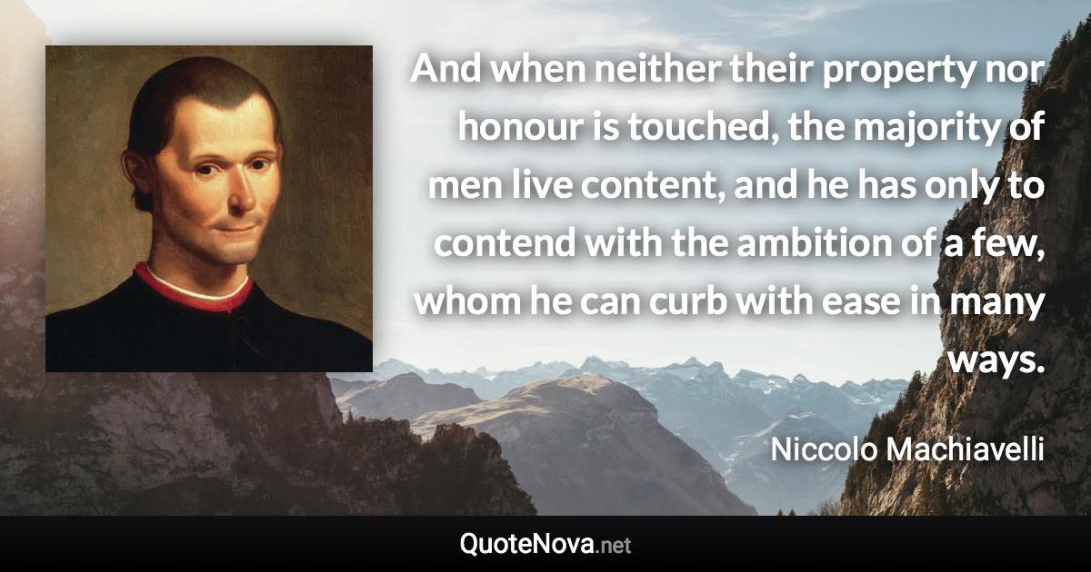 And when neither their property nor honour is touched, the majority of men live content, and he has only to contend with the ambition of a few, whom he can curb with ease in many ways. - Niccolo Machiavelli quote