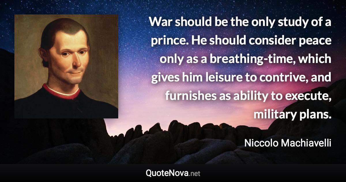 War should be the only study of a prince. He should consider peace only as a breathing-time, which gives him leisure to contrive, and furnishes as ability to execute, military plans. - Niccolo Machiavelli quote