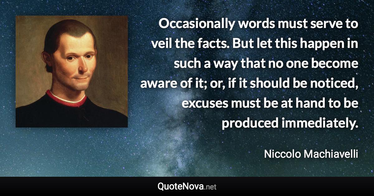 Occasionally words must serve to veil the facts. But let this happen in such a way that no one become aware of it; or, if it should be noticed, excuses must be at hand to be produced immediately. - Niccolo Machiavelli quote