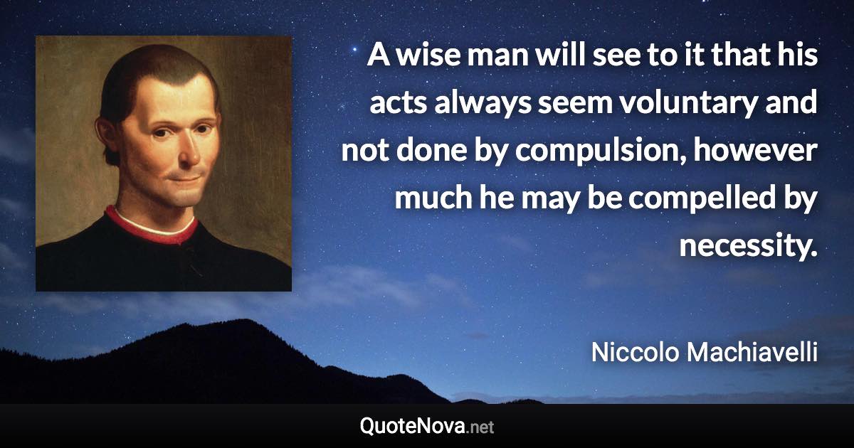 A wise man will see to it that his acts always seem voluntary and not done by compulsion, however much he may be compelled by necessity. - Niccolo Machiavelli quote