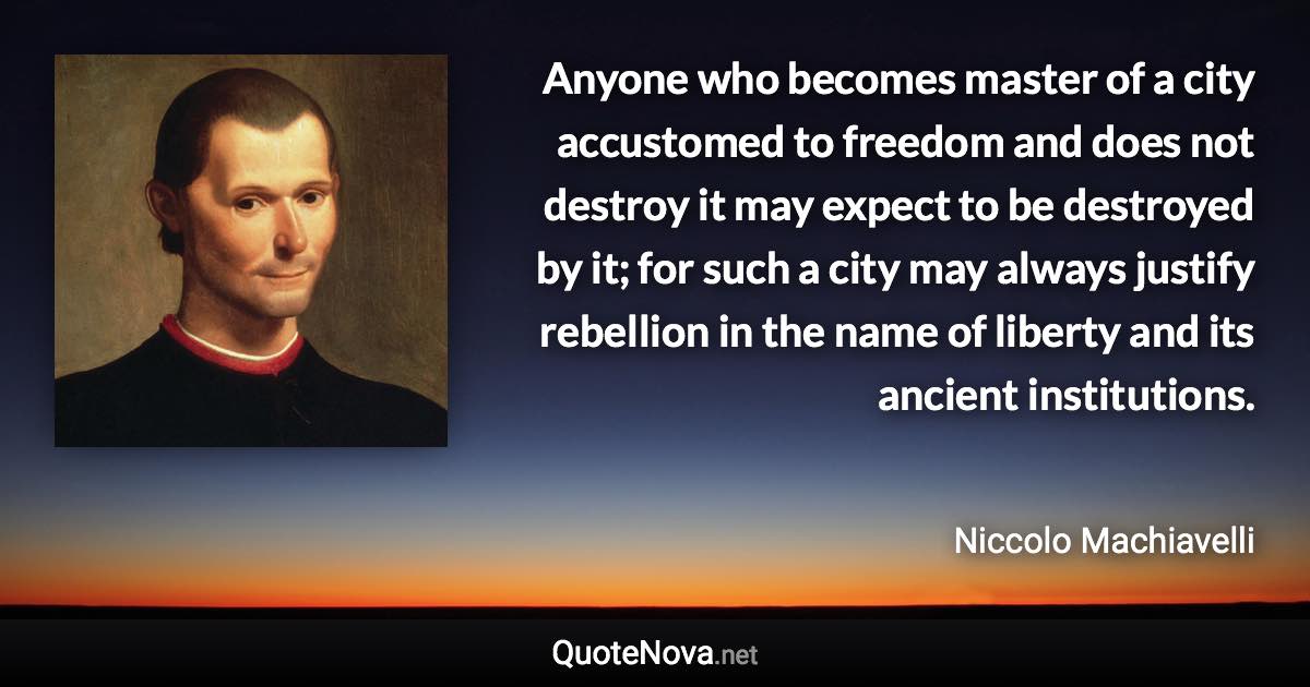 Anyone who becomes master of a city accustomed to freedom and does not destroy it may expect to be destroyed by it; for such a city may always justify rebellion in the name of liberty and its ancient institutions. - Niccolo Machiavelli quote