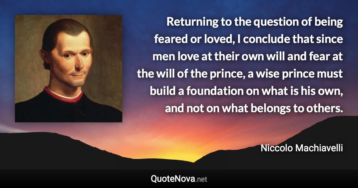 Returning to the question of being feared or loved, I conclude that since men love at their own will and fear at the will of the prince, a wise prince must build a foundation on what is his own, and not on what belongs to others. - Niccolo Machiavelli quote