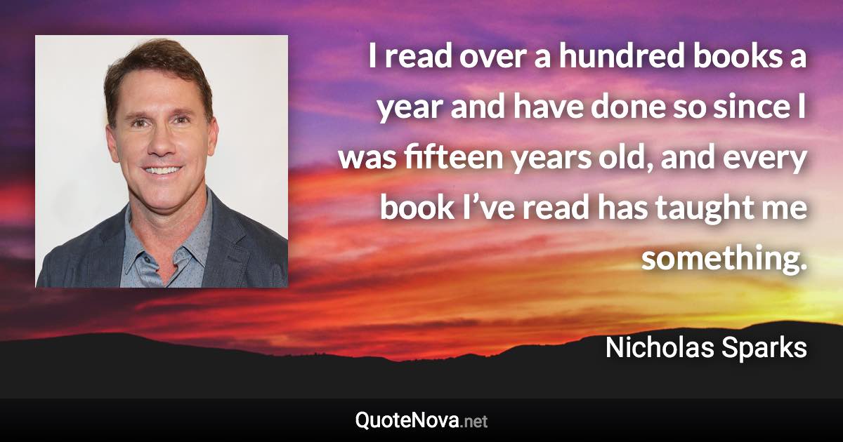 I read over a hundred books a year and have done so since I was fifteen years old, and every book I’ve read has taught me something. - Nicholas Sparks quote