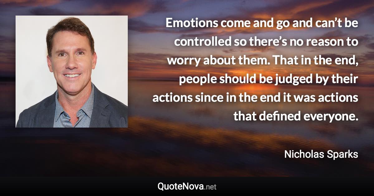 Emotions come and go and can’t be controlled so there’s no reason to worry about them. That in the end, people should be judged by their actions since in the end it was actions that defined everyone. - Nicholas Sparks quote