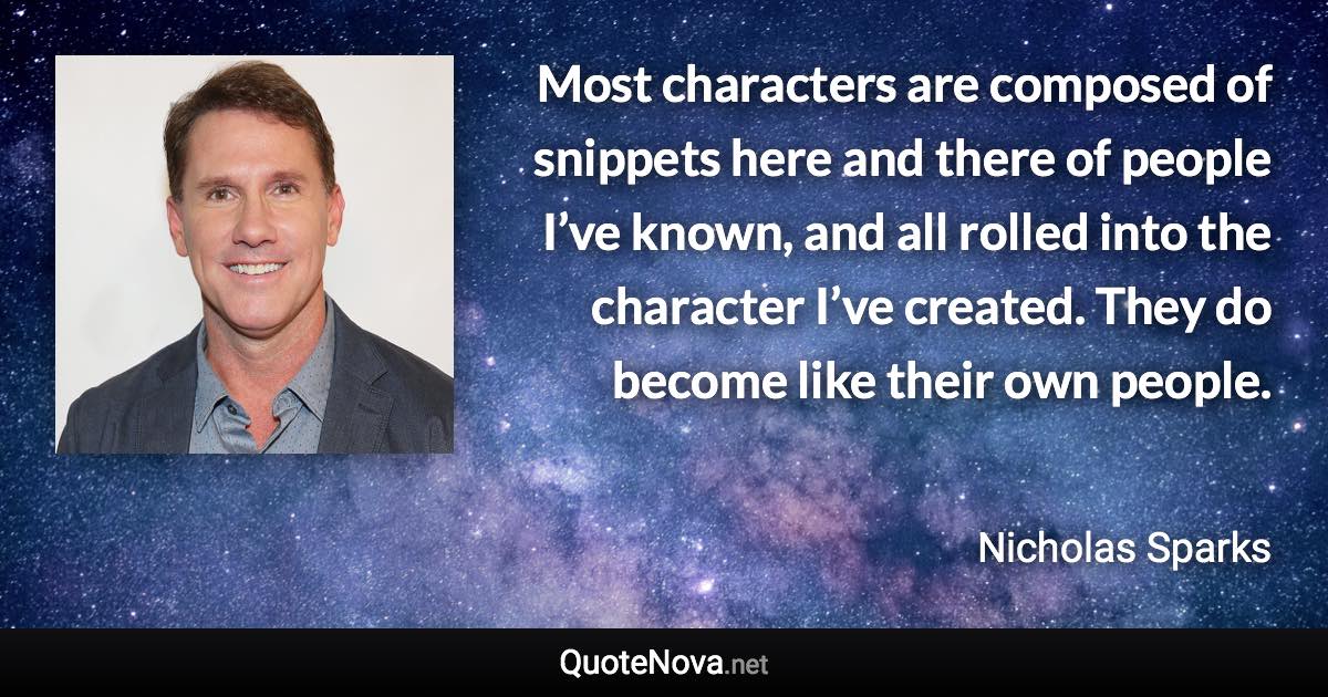 Most characters are composed of snippets here and there of people I’ve known, and all rolled into the character I’ve created. They do become like their own people. - Nicholas Sparks quote