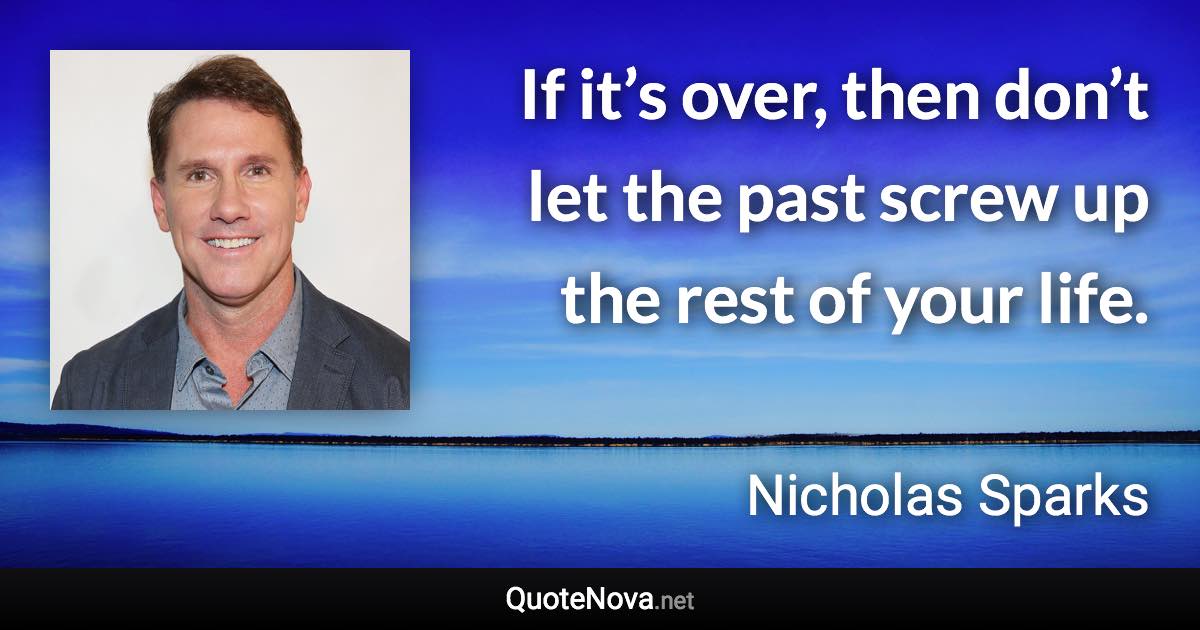 If it’s over, then don’t let the past screw up the rest of your life. - Nicholas Sparks quote