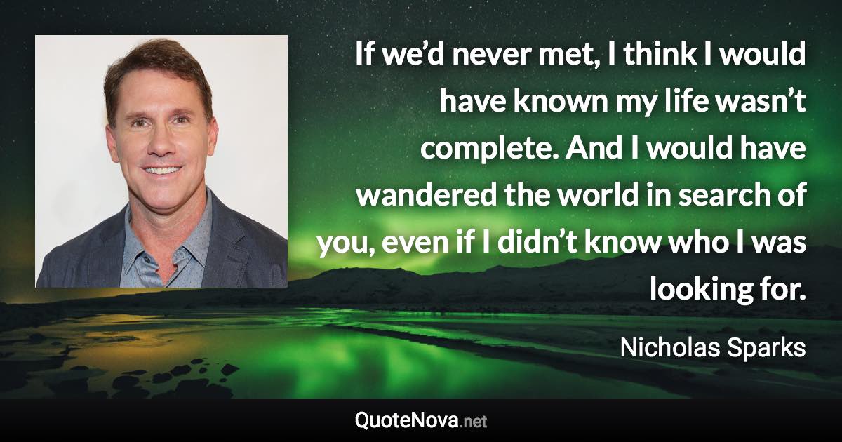 If we’d never met, I think I would have known my life wasn’t complete. And I would have wandered the world in search of you, even if I didn’t know who I was looking for. - Nicholas Sparks quote