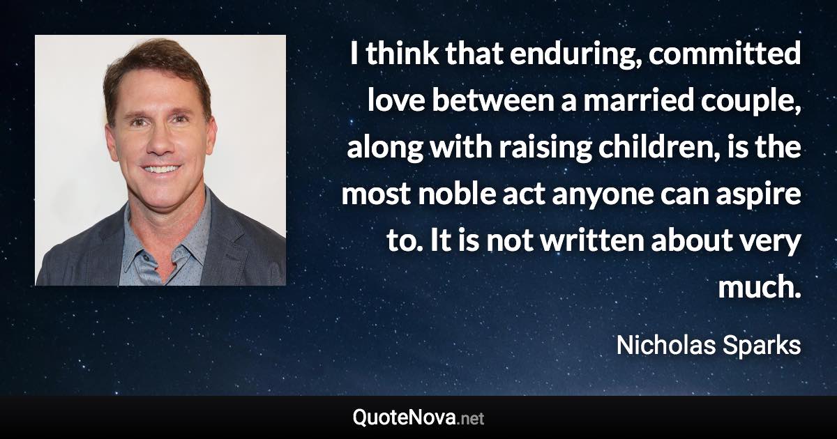 I think that enduring, committed love between a married couple, along with raising children, is the most noble act anyone can aspire to. It is not written about very much. - Nicholas Sparks quote