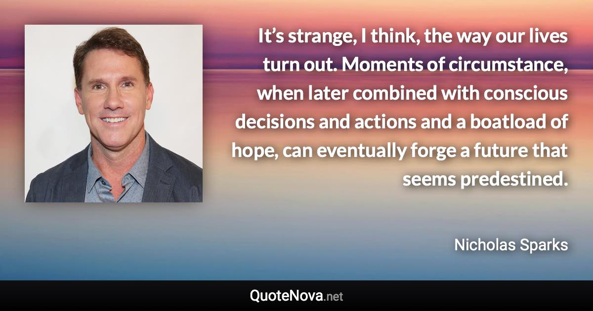 It’s strange, I think, the way our lives turn out. Moments of circumstance, when later combined with conscious decisions and actions and a boatload of hope, can eventually forge a future that seems predestined. - Nicholas Sparks quote