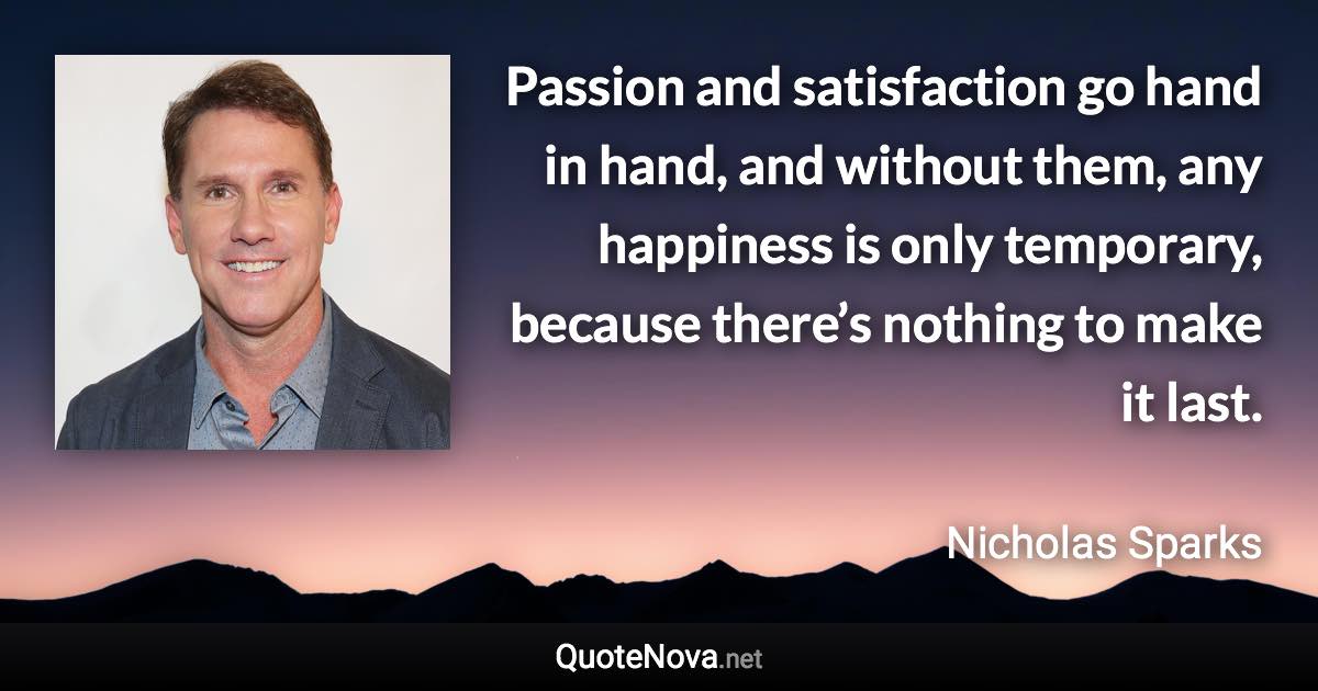 Passion and satisfaction go hand in hand, and without them, any happiness is only temporary, because there’s nothing to make it last. - Nicholas Sparks quote