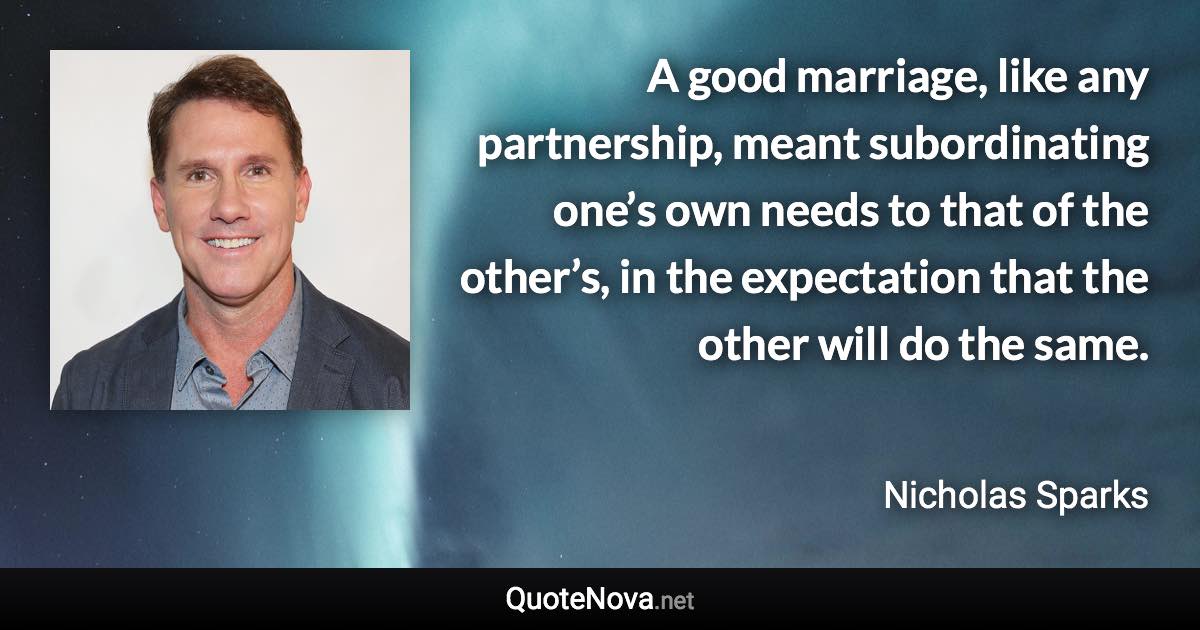 A good marriage, like any partnership, meant subordinating one’s own needs to that of the other’s, in the expectation that the other will do the same. - Nicholas Sparks quote