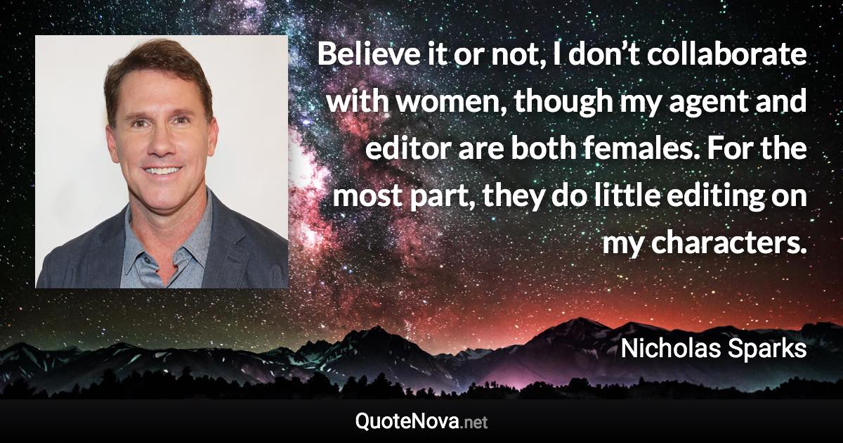 Believe it or not, I don’t collaborate with women, though my agent and editor are both females. For the most part, they do little editing on my characters. - Nicholas Sparks quote