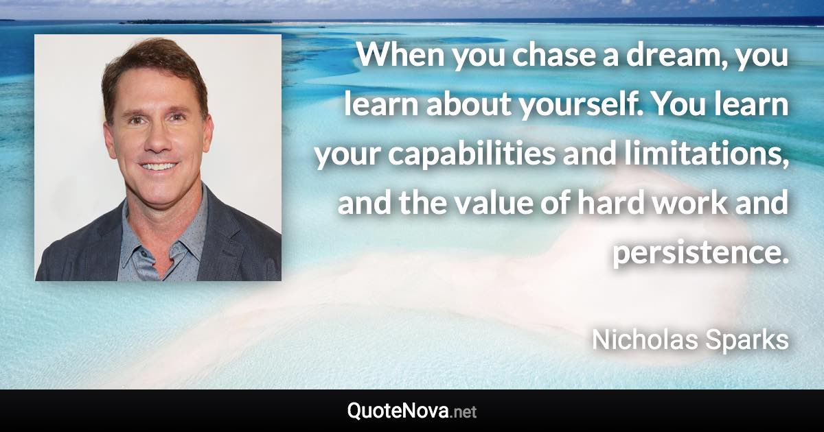 When you chase a dream, you learn about yourself. You learn your capabilities and limitations, and the value of hard work and persistence. - Nicholas Sparks quote