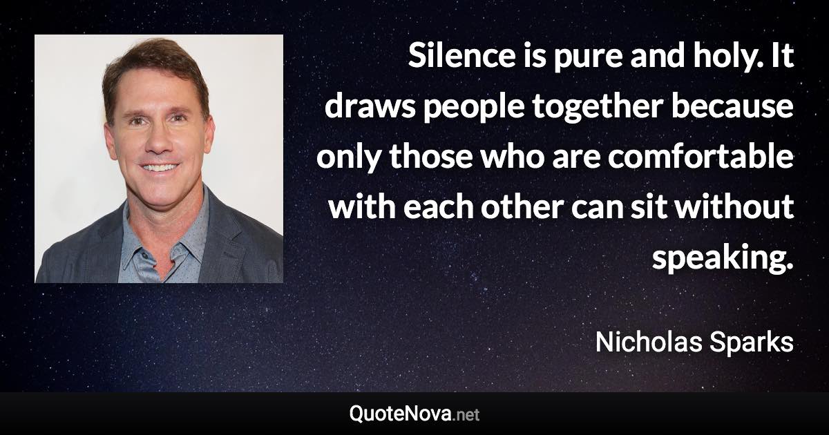 Silence is pure and holy. It draws people together because only those who are comfortable with each other can sit without speaking. - Nicholas Sparks quote