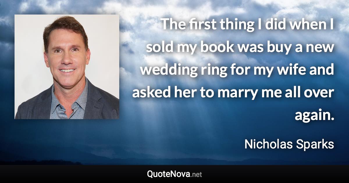 The first thing I did when I sold my book was buy a new wedding ring for my wife and asked her to marry me all over again. - Nicholas Sparks quote