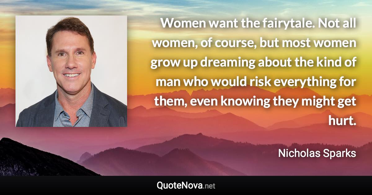 Women want the fairytale. Not all women, of course, but most women grow up dreaming about the kind of man who would risk everything for them, even knowing they might get hurt. - Nicholas Sparks quote