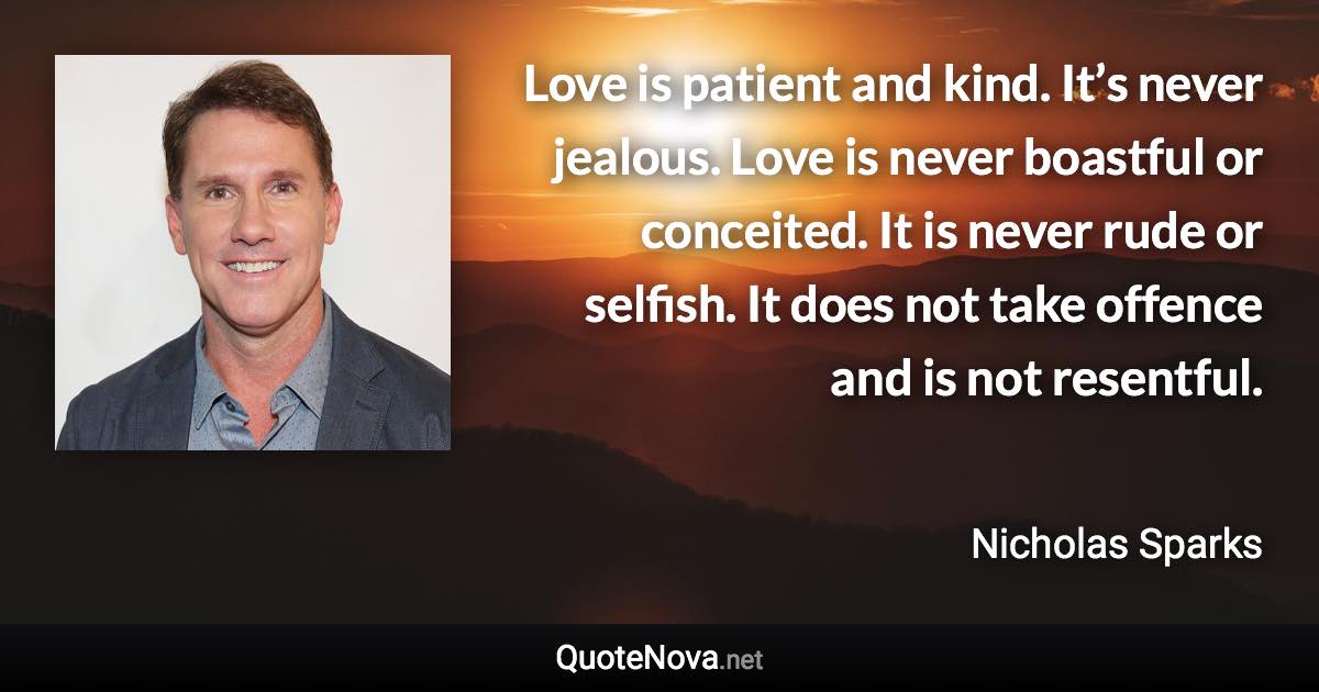 Love is patient and kind. It’s never jealous. Love is never boastful or conceited. It is never rude or selfish. It does not take offence and is not resentful. - Nicholas Sparks quote