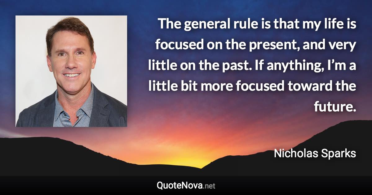 The general rule is that my life is focused on the present, and very little on the past. If anything, I’m a little bit more focused toward the future. - Nicholas Sparks quote