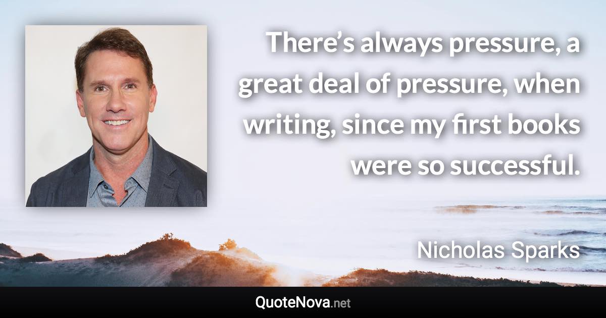 There’s always pressure, a great deal of pressure, when writing, since my first books were so successful. - Nicholas Sparks quote