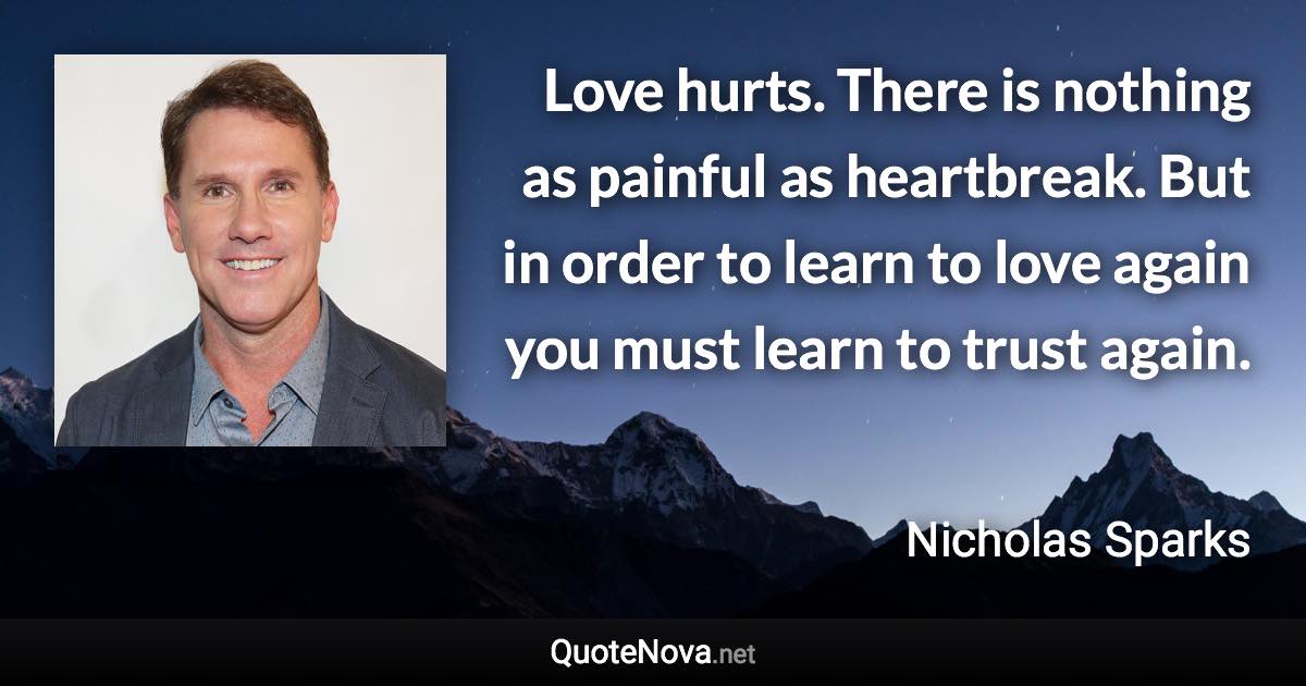 Love hurts. There is nothing as painful as heartbreak. But in order to learn to love again you must learn to trust again. - Nicholas Sparks quote