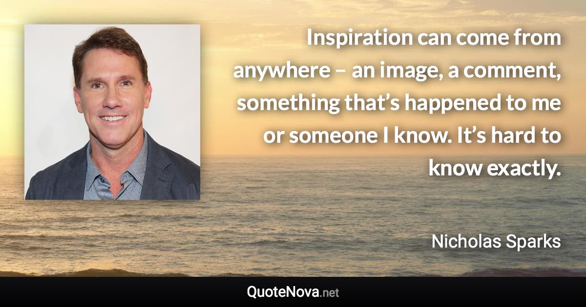 Inspiration can come from anywhere – an image, a comment, something that’s happened to me or someone I know. It’s hard to know exactly. - Nicholas Sparks quote