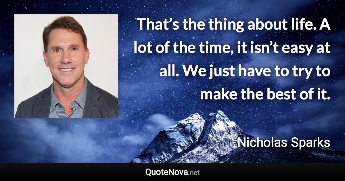 That’s the thing about life. A lot of the time, it isn’t easy at all. We just have to try to make the best of it. - Nicholas Sparks quote