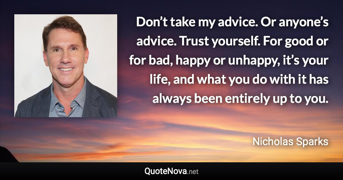 Don’t take my advice. Or anyone’s advice. Trust yourself. For good or for bad, happy or unhappy, it’s your life, and what you do with it has always been entirely up to you. - Nicholas Sparks quote