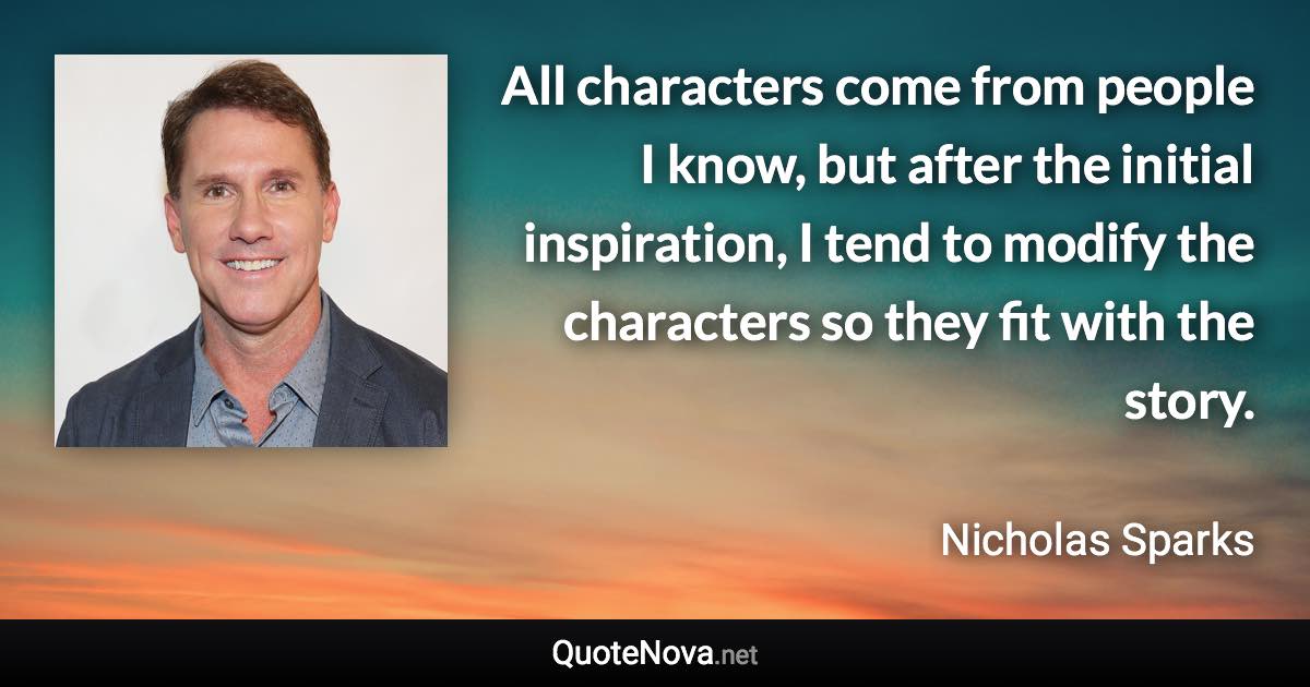 All characters come from people I know, but after the initial inspiration, I tend to modify the characters so they fit with the story. - Nicholas Sparks quote